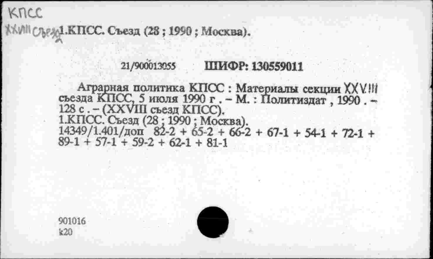 ﻿^псс
№ СЩ4.КПСС. Съезд (28; 1990; Москва).
21/900013055 ШИФР: 130559011
Аграрная политика КПСС : Материалы секции XXVIII съезда КПСС, 5 июля 1990 г . - М. : Политиздат , 1990 . -128 с . - (XXVIII съезд КПСС).
1.КПСС. Съезд (28:1990; Москва).
14349/1.401/доп 82-2 + 65-2 + 66-2 + 67-1 + 54-1 + 72-1 + 89-1 + 57-1 + 59-2 + 62-1 + 81-1
901016 к20